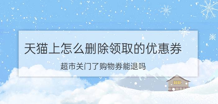 天猫上怎么删除领取的优惠券 超市关门了购物券能退吗？